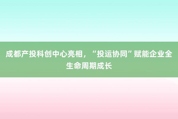 成都产投科创中心亮相，“投运协同”赋能企业全生命周期成长