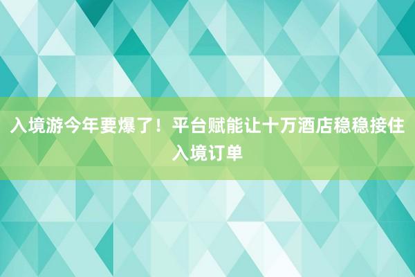 入境游今年要爆了！平台赋能让十万酒店稳稳接住入境订单