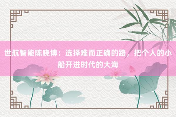 世航智能陈晓博：选择难而正确的路，把个人的小船开进时代的大海