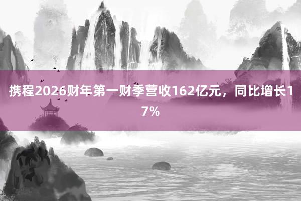 携程2026财年第一财季营收162亿元，同比增长17%