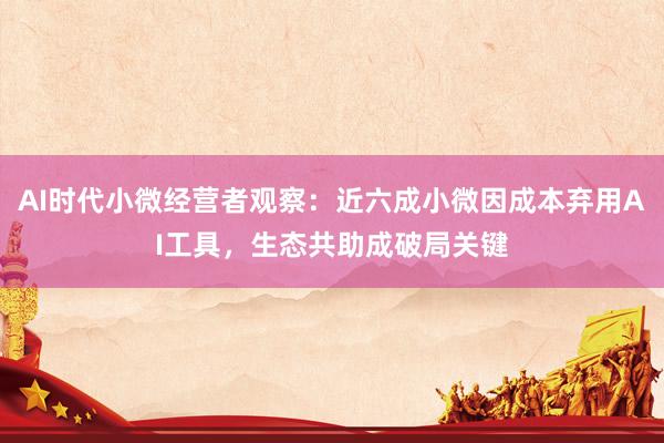 AI时代小微经营者观察：近六成小微因成本弃用AI工具，生态共助成破局关键