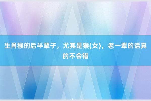生肖猴的后半辈子，尤其是猴(女)，老一辈的话真的不会错