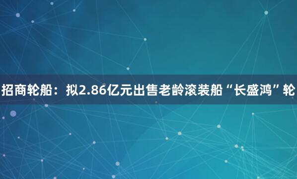 招商轮船：拟2.86亿元出售老龄滚装船“长盛鸿”轮
