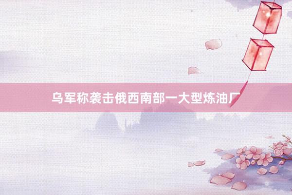 乌军称袭击俄西南部一大型炼油厂