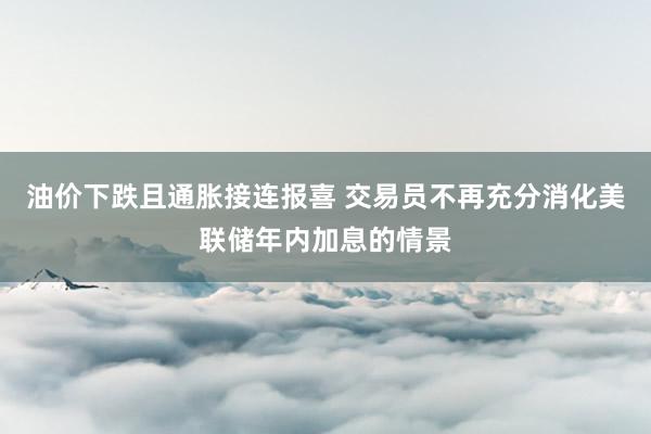 油价下跌且通胀接连报喜 交易员不再充分消化美联储年内加息的情景