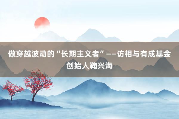 做穿越波动的“长期主义者”——访相与有成基金创始人鞠兴海