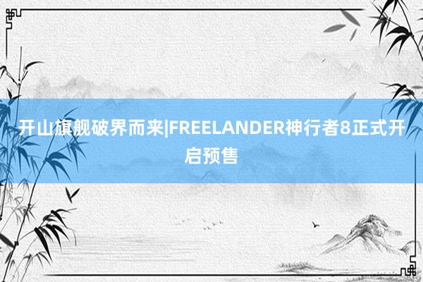 开山旗舰破界而来|FREELANDER神行者8正式开启预售