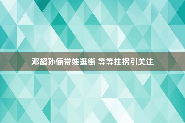 邓超孙俪带娃逛街 等等拄拐引关注