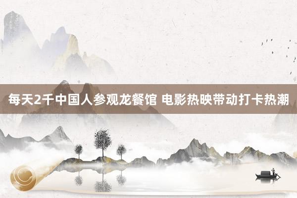 每天2千中国人参观龙餐馆 电影热映带动打卡热潮