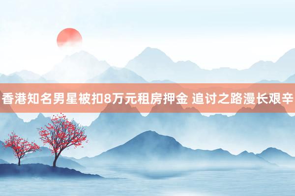 香港知名男星被扣8万元租房押金 追讨之路漫长艰辛
