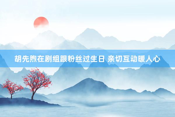 胡先煦在剧组跟粉丝过生日 亲切互动暖人心