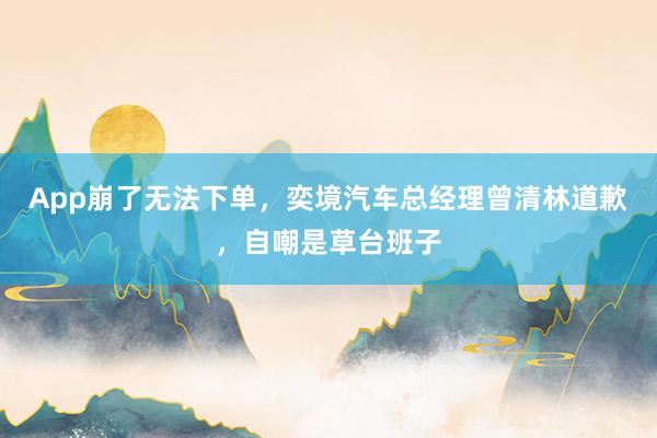 App崩了无法下单，奕境汽车总经理曾清林道歉，自嘲是草台班子