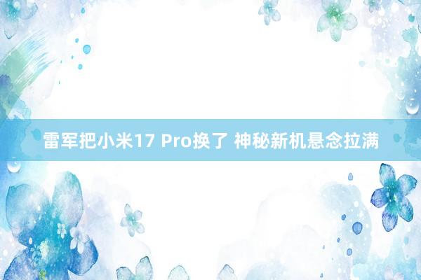 雷军把小米17 Pro换了 神秘新机悬念拉满