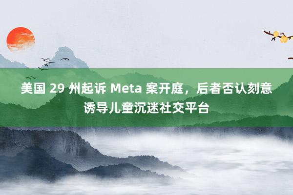 美国 29 州起诉 Meta 案开庭，后者否认刻意诱导儿童沉迷社交平台
