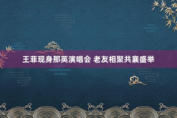 王菲现身那英演唱会 老友相聚共襄盛举
