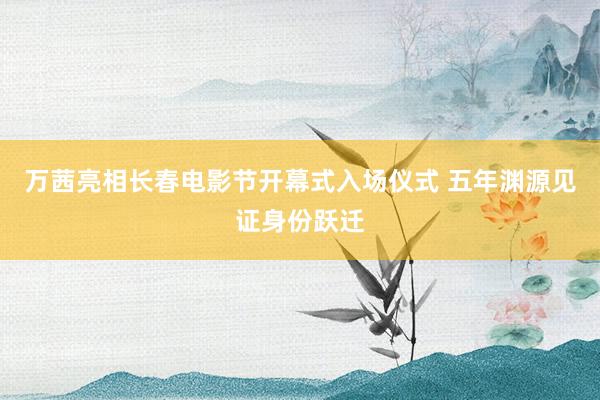 万茜亮相长春电影节开幕式入场仪式 五年渊源见证身份跃迁