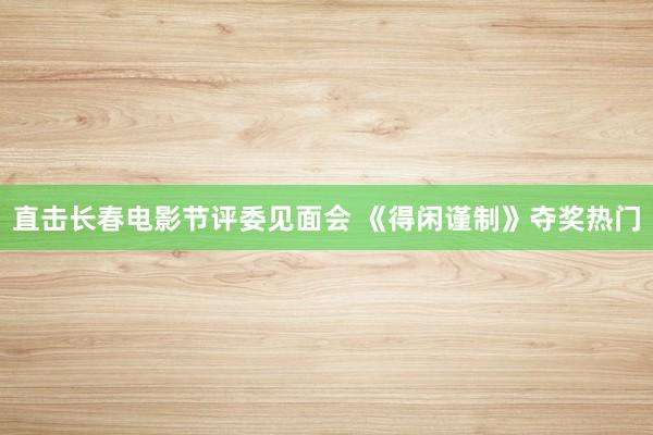 直击长春电影节评委见面会 《得闲谨制》夺奖热门