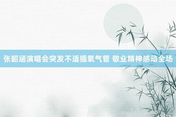 张韶涵演唱会突发不适插氧气管 敬业精神感动全场