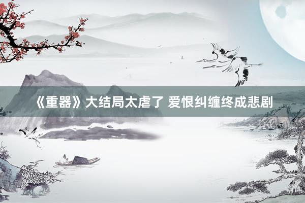《重器》大结局太虐了 爱恨纠缠终成悲剧