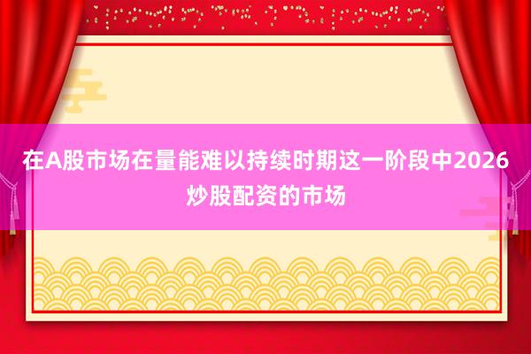 在A股市场在量能难以持续时期这一阶段中2026炒股配资的市场