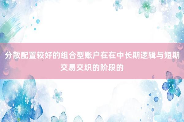 分散配置较好的组合型账户在在中长期逻辑与短期交易交织的阶段的