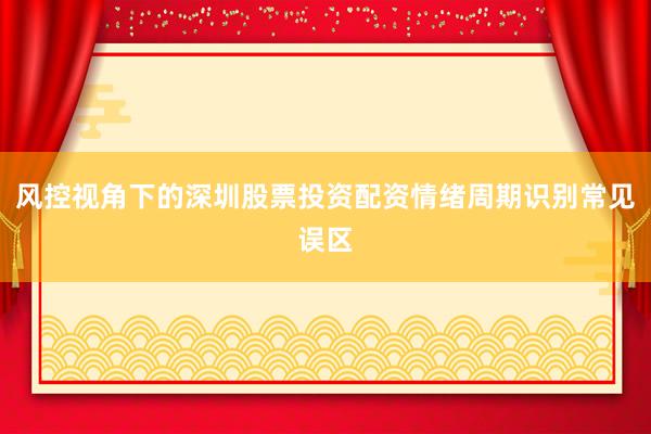 风控视角下的深圳股票投资配资情绪周期识别常见误区