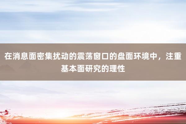 在消息面密集扰动的震荡窗口的盘面环境中，注重基本面研究的理性