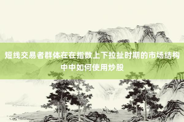 短线交易者群体在在指数上下拉扯时期的市场结构中中如何使用炒股