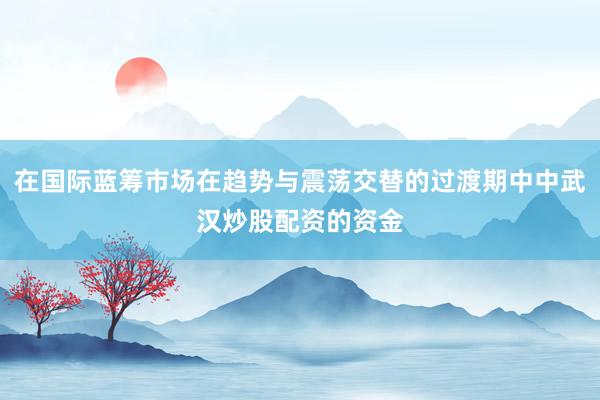在国际蓝筹市场在趋势与震荡交替的过渡期中中武汉炒股配资的资金