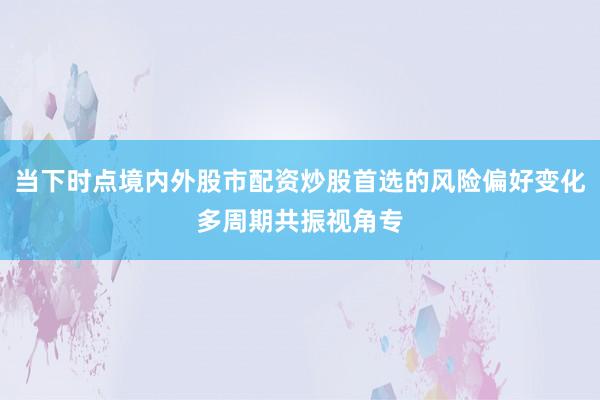当下时点境内外股市配资炒股首选的风险偏好变化多周期共振视角专