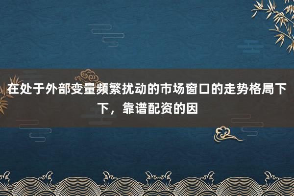 在处于外部变量频繁扰动的市场窗口的走势格局下下，靠谱配资的因