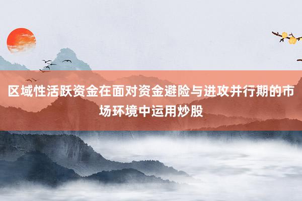 区域性活跃资金在面对资金避险与进攻并行期的市场环境中运用炒股