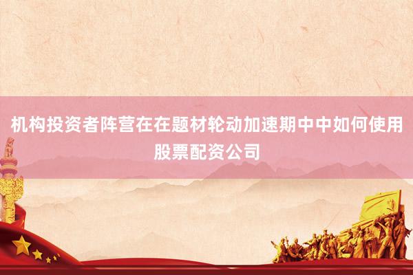 机构投资者阵营在在题材轮动加速期中中如何使用股票配资公司
