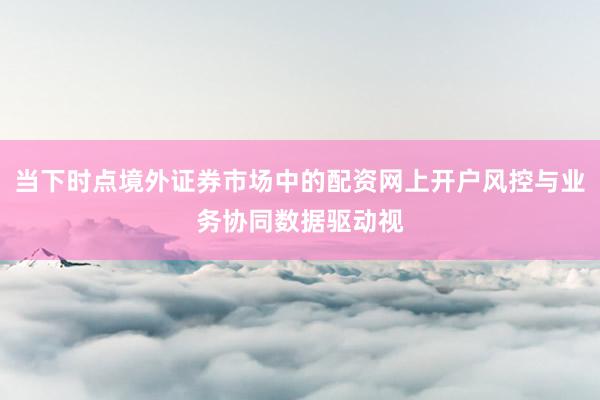 当下时点境外证券市场中的配资网上开户风控与业务协同数据驱动视