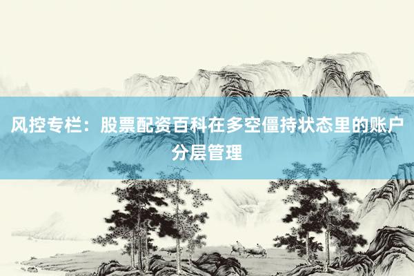 风控专栏：股票配资百科在多空僵持状态里的账户分层管理