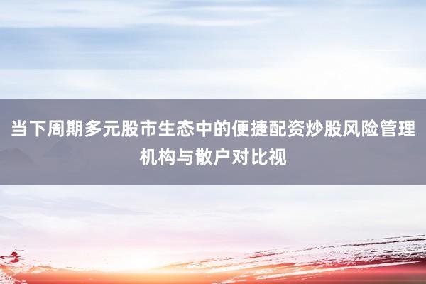 当下周期多元股市生态中的便捷配资炒股风险管理机构与散户对比视