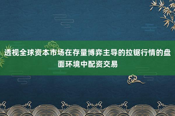 透视全球资本市场在存量博弈主导的拉锯行情的盘面环境中配资交易