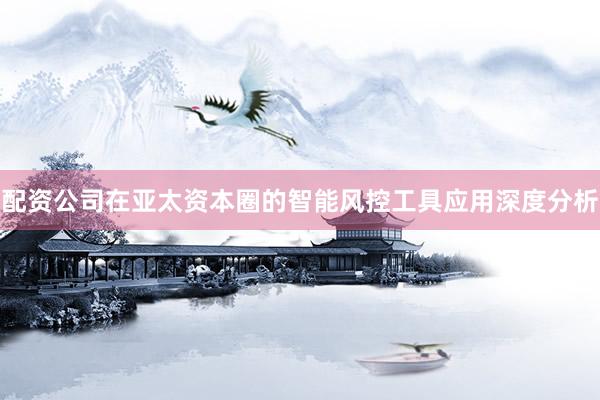配资公司在亚太资本圈的智能风控工具应用深度分析