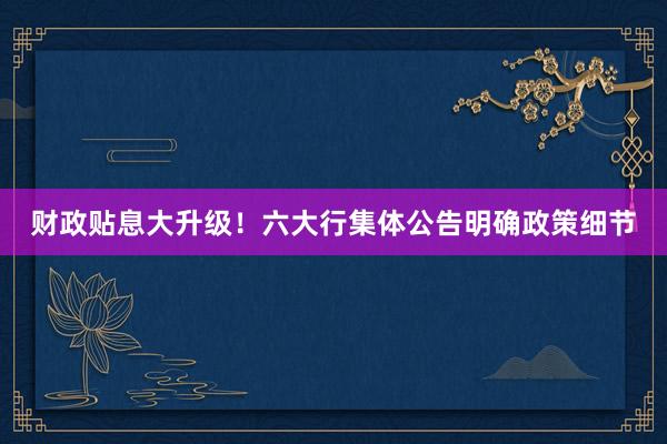 财政贴息大升级！六大行集体公告明确政策细节
