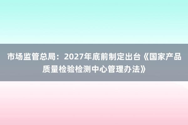 市场监管总局：2027年底前制定出台《国家产品质量检验检测中心管理办法》