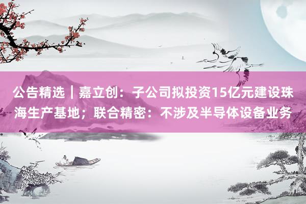 公告精选︱嘉立创：子公司拟投资15亿元建设珠海生产基地；联合精密：不涉及半导体设备业务