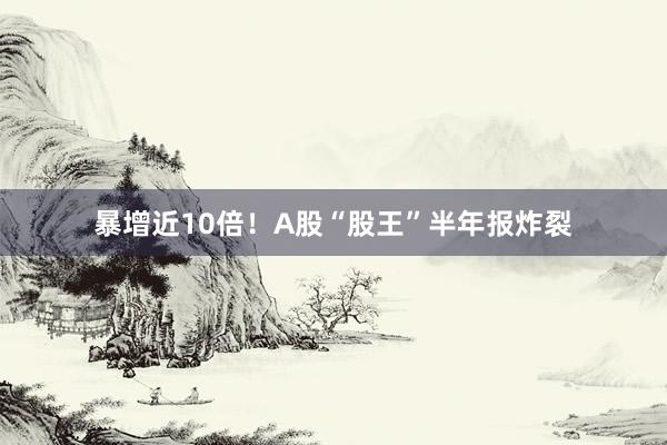 暴增近10倍！A股“股王”半年报炸裂