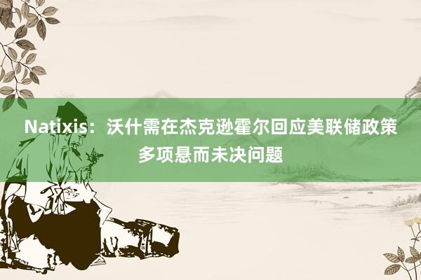 Natixis：沃什需在杰克逊霍尔回应美联储政策多项悬而未决问题